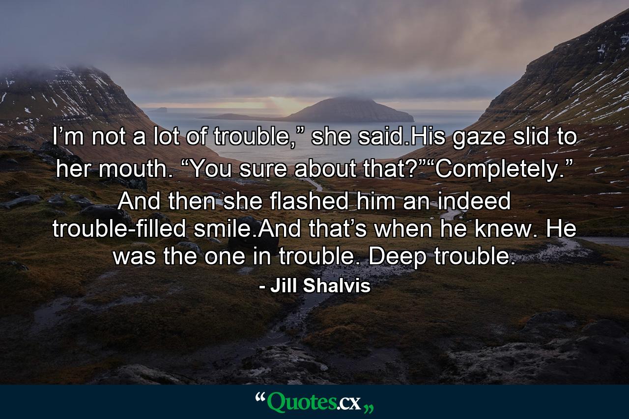 I’m not a lot of trouble,” she said.His gaze slid to her mouth. “You sure about that?”“Completely.” And then she flashed him an indeed trouble-filled smile.And that’s when he knew. He was the one in trouble. Deep trouble. - Quote by Jill Shalvis