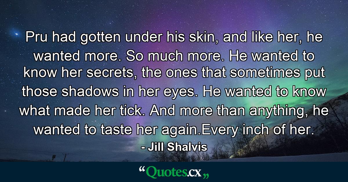 Pru had gotten under his skin, and like her, he wanted more. So much more. He wanted to know her secrets, the ones that sometimes put those shadows in her eyes. He wanted to know what made her tick. And more than anything, he wanted to taste her again.Every inch of her. - Quote by Jill Shalvis