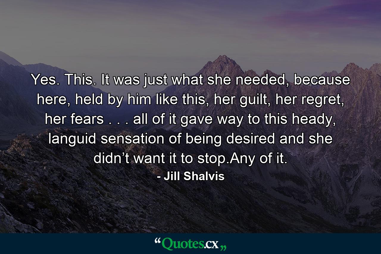 Yes. This. It was just what she needed, because here, held by him like this, her guilt, her regret, her fears . . . all of it gave way to this heady, languid sensation of being desired and she didn’t want it to stop.Any of it. - Quote by Jill Shalvis