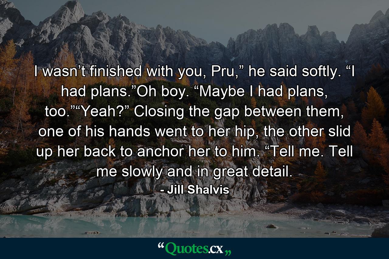 I wasn’t finished with you, Pru,” he said softly. “I had plans.”Oh boy. “Maybe I had plans, too.”“Yeah?” Closing the gap between them, one of his hands went to her hip, the other slid up her back to anchor her to him. “Tell me. Tell me slowly and in great detail. - Quote by Jill Shalvis