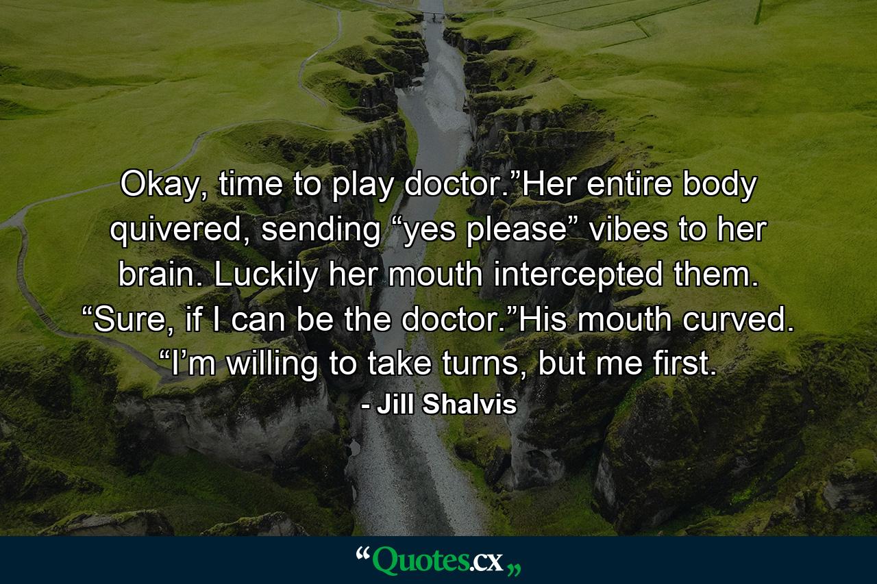 Okay, time to play doctor.”Her entire body quivered, sending “yes please” vibes to her brain. Luckily her mouth intercepted them. “Sure, if I can be the doctor.”His mouth curved. “I’m willing to take turns, but me first. - Quote by Jill Shalvis