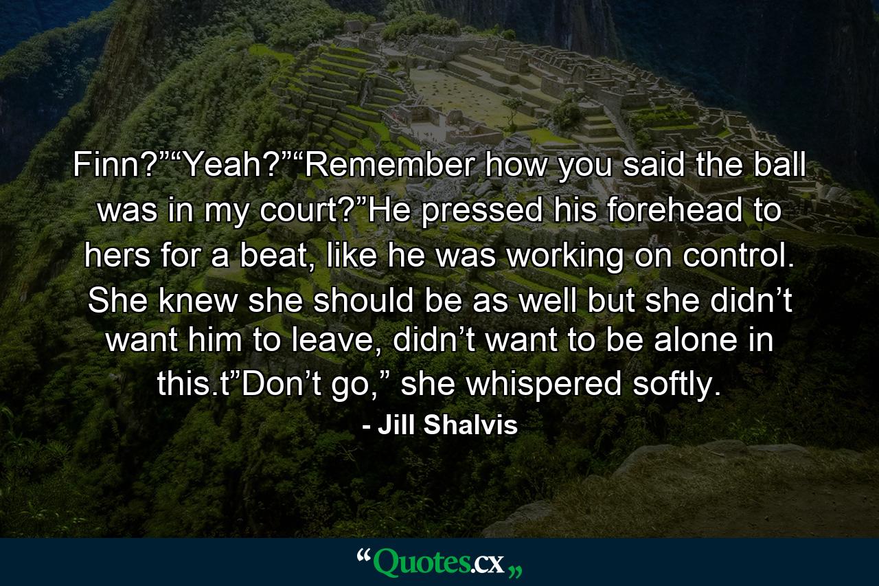 Finn?”“Yeah?”“Remember how you said the ball was in my court?”He pressed his forehead to hers for a beat, like he was working on control. She knew she should be as well but she didn’t want him to leave, didn’t want to be alone in this.t”Don’t go,” she whispered softly. - Quote by Jill Shalvis