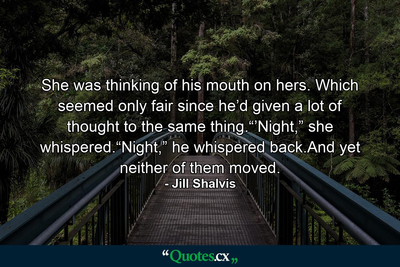 She was thinking of his mouth on hers. Which seemed only fair since he’d given a lot of thought to the same thing.“’Night,” she whispered.“Night,” he whispered back.And yet neither of them moved. - Quote by Jill Shalvis