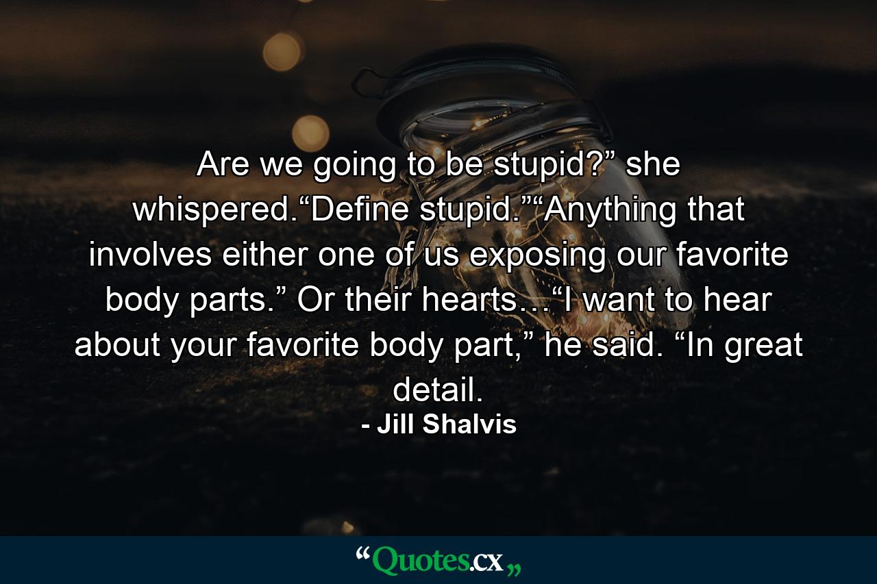 Are we going to be stupid?” she whispered.“Define stupid.”“Anything that involves either one of us exposing our favorite body parts.” Or their hearts…“I want to hear about your favorite body part,” he said. “In great detail. - Quote by Jill Shalvis