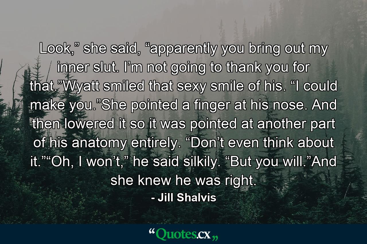 Look,” she said, “apparently you bring out my inner slut. I’m not going to thank you for that.”Wyatt smiled that sexy smile of his. “I could make you.”She pointed a finger at his nose. And then lowered it so it was pointed at another part of his anatomy entirely. “Don’t even think about it.”“Oh, I won’t,” he said silkily. “But you will.”And she knew he was right. - Quote by Jill Shalvis