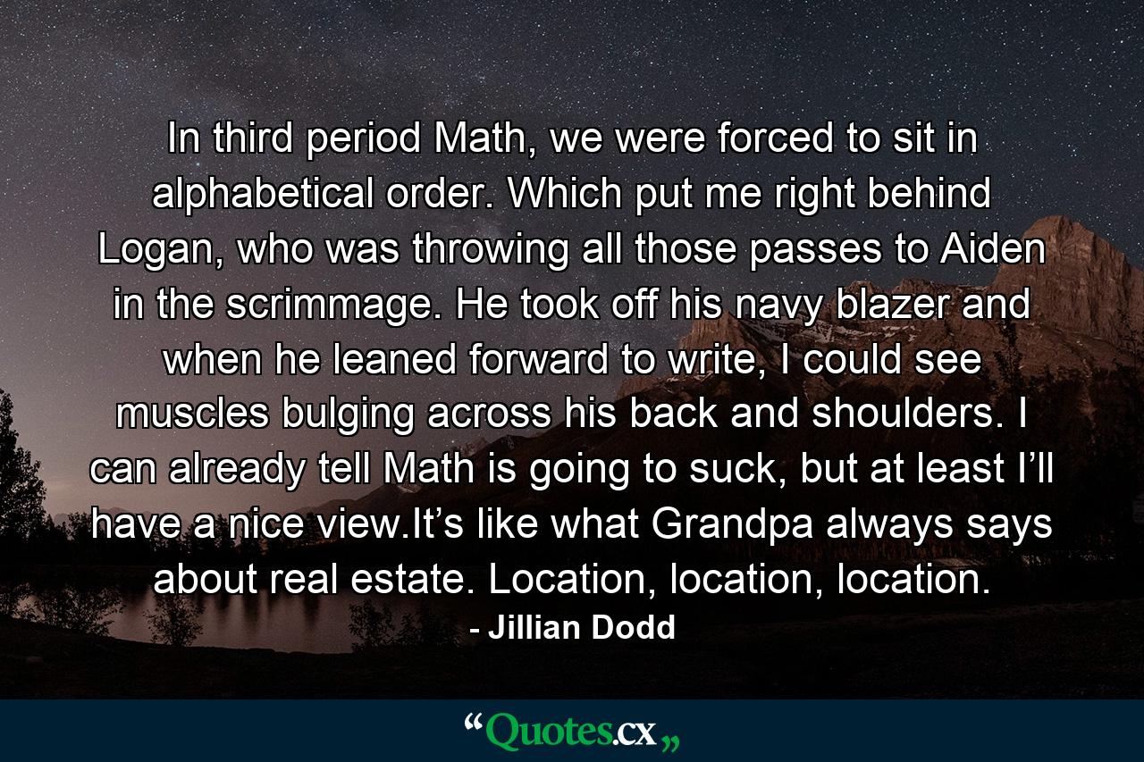 In third period Math, we were forced to sit in alphabetical order. Which put me right behind Logan, who was throwing all those passes to Aiden in the scrimmage. He took off his navy blazer and when he leaned forward to write, I could see muscles bulging across his back and shoulders. I can already tell Math is going to suck, but at least I’ll have a nice view.It’s like what Grandpa always says about real estate. Location, location, location. - Quote by Jillian Dodd