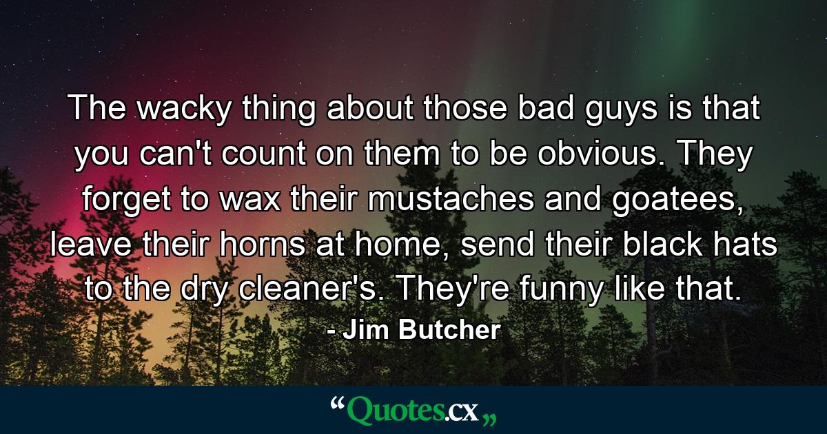 The wacky thing about those bad guys is that you can't count on them to be obvious. They forget to wax their mustaches and goatees, leave their horns at home, send their black hats to the dry cleaner's. They're funny like that. - Quote by Jim Butcher