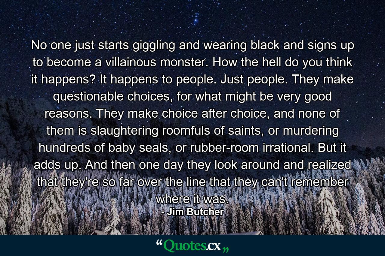 No one just starts giggling and wearing black and signs up to become a villainous monster. How the hell do you think it happens? It happens to people. Just people. They make questionable choices, for what might be very good reasons. They make choice after choice, and none of them is slaughtering roomfuls of saints, or murdering hundreds of baby seals, or rubber-room irrational. But it adds up. And then one day they look around and realized that they're so far over the line that they can't remember where it was. - Quote by Jim Butcher