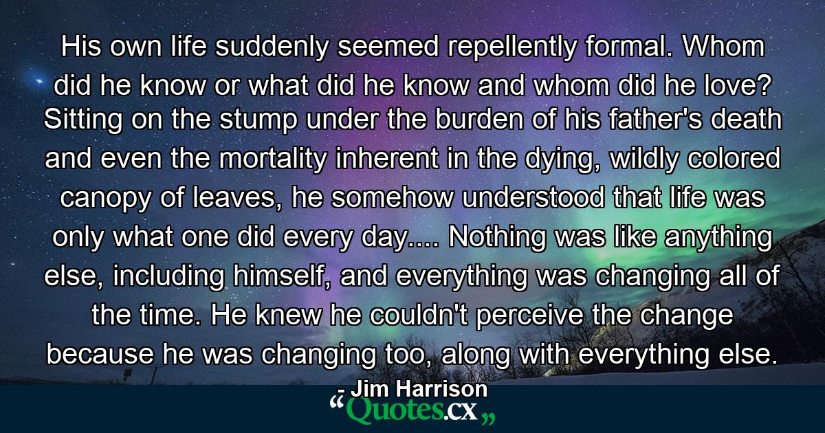 His own life suddenly seemed repellently formal. Whom did he know or what did he know and whom did he love? Sitting on the stump under the burden of his father's death and even the mortality inherent in the dying, wildly colored canopy of leaves, he somehow understood that life was only what one did every day.... Nothing was like anything else, including himself, and everything was changing all of the time. He knew he couldn't perceive the change because he was changing too, along with everything else. - Quote by Jim Harrison