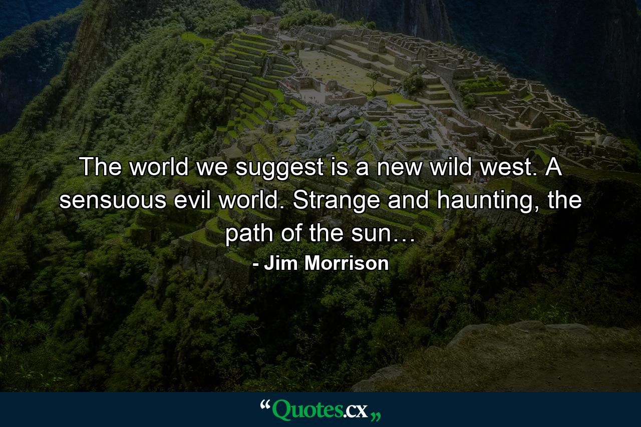 The world we suggest is a new wild west. A sensuous evil world. Strange and haunting, the path of the sun… - Quote by Jim Morrison