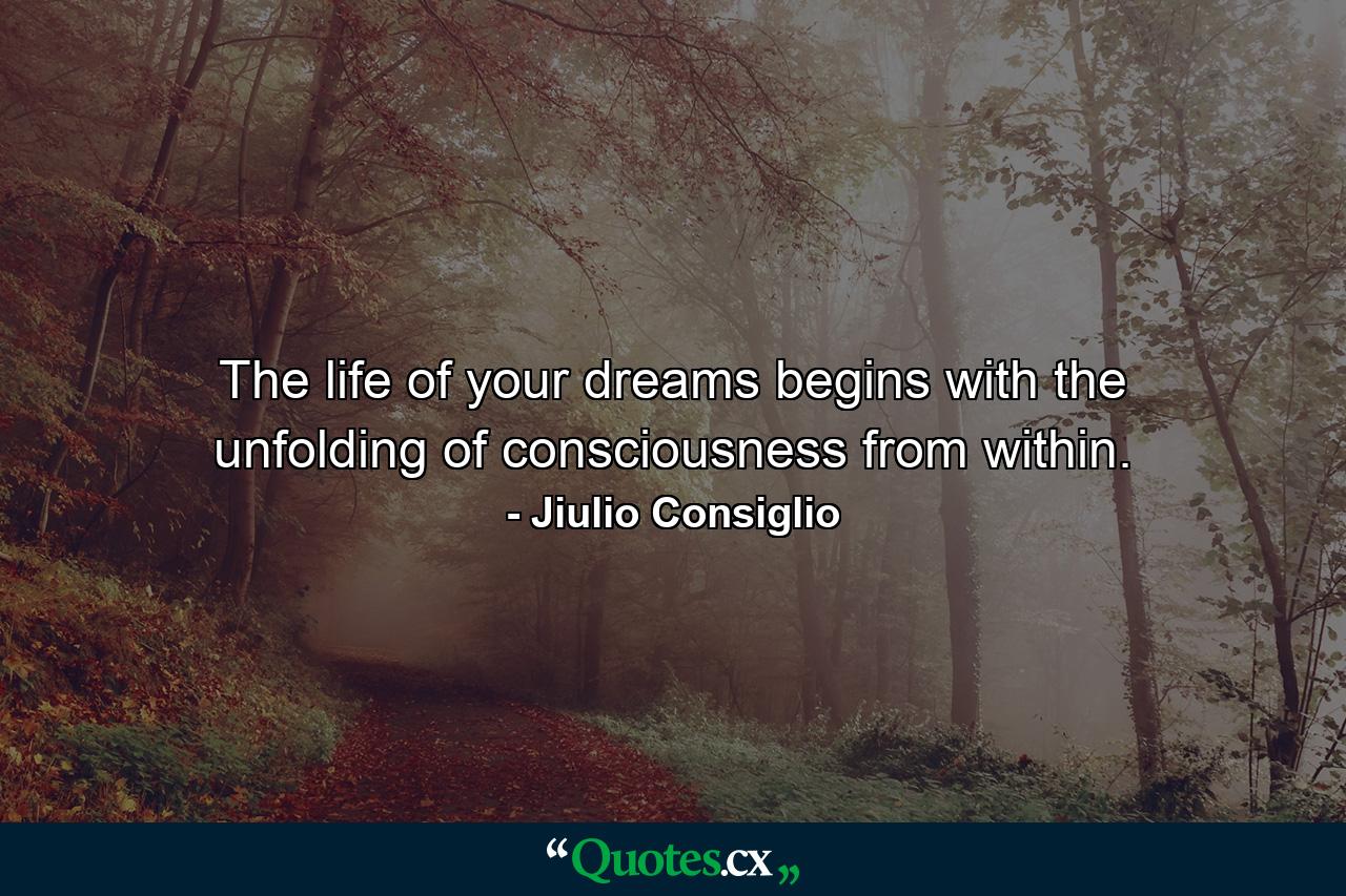 The life of your dreams begins with the unfolding of consciousness from within. - Quote by Jiulio Consiglio