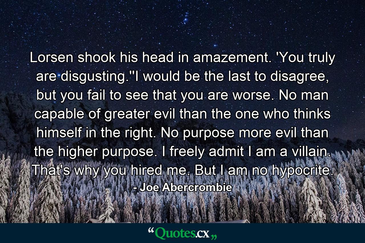 Lorsen shook his head in amazement. 'You truly are disgusting.''I would be the last to disagree, but you fail to see that you are worse. No man capable of greater evil than the one who thinks himself in the right. No purpose more evil than the higher purpose. I freely admit I am a villain. That's why you hired me. But I am no hypocrite. - Quote by Joe Abercrombie