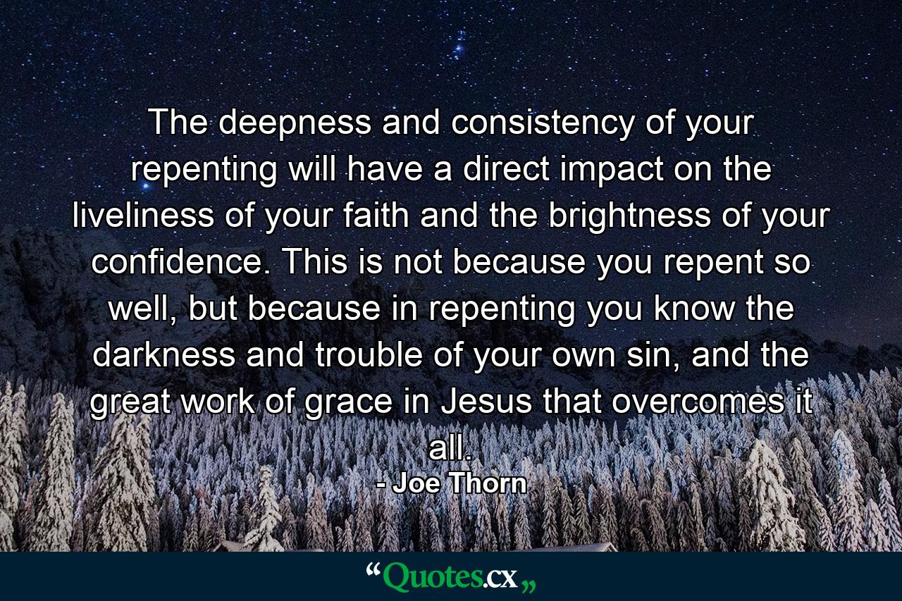 The deepness and consistency of your repenting will have a direct impact on the liveliness of your faith and the brightness of your confidence. This is not because you repent so well, but because in repenting you know the darkness and trouble of your own sin, and the great work of grace in Jesus that overcomes it all. - Quote by Joe Thorn