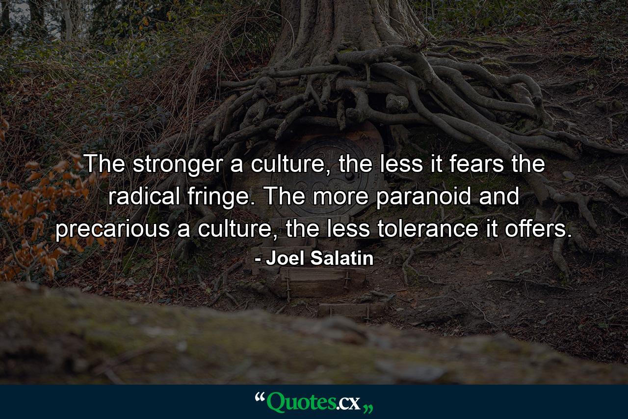 The stronger a culture, the less it fears the radical fringe. The more paranoid and precarious a culture, the less tolerance it offers. - Quote by Joel Salatin