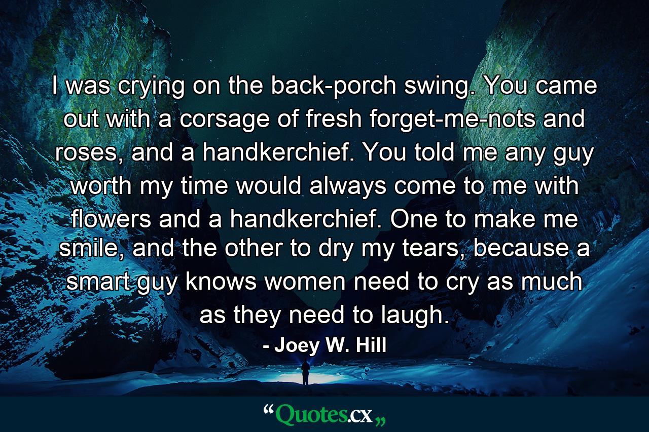 I was crying on the back-porch swing. You came out with a corsage of fresh forget-me-nots and roses, and a handkerchief. You told me any guy worth my time would always come to me with flowers and a handkerchief. One to make me smile, and the other to dry my tears, because a smart guy knows women need to cry as much as they need to laugh. - Quote by Joey W. Hill