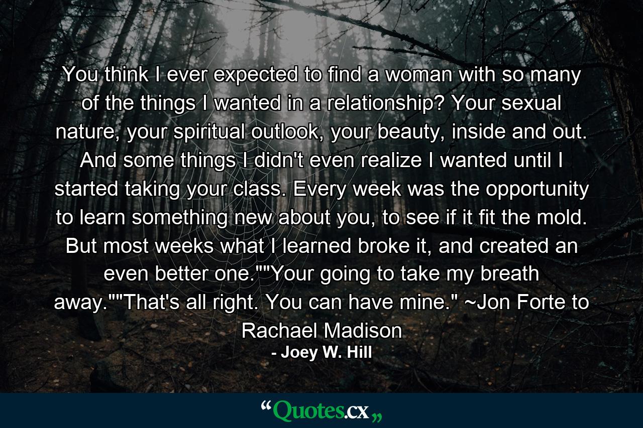 You think I ever expected to find a woman with so many of the things I wanted in a relationship? Your sexual nature, your spiritual outlook, your beauty, inside and out. And some things I didn't even realize I wanted until I started taking your class. Every week was the opportunity to learn something new about you, to see if it fit the mold. But most weeks what I learned broke it, and created an even better one.