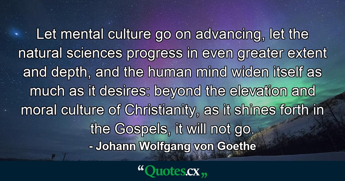 Let mental culture go on advancing, let the natural sciences progress in even greater extent and depth, and the human mind widen itself as much as it desires: beyond the elevation and moral culture of Christianity, as it shines forth in the Gospels, it will not go. - Quote by Johann Wolfgang von Goethe