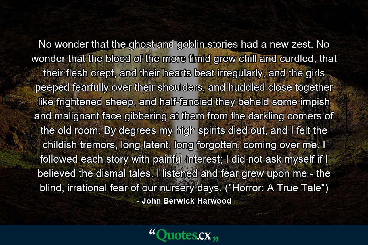 No wonder that the ghost and goblin stories had a new zest. No wonder that the blood of the more timid grew chill and curdled, that their flesh crept, and their hearts beat irregularly, and the girls peeped fearfully over their shoulders, and huddled close together like frightened sheep, and half-fancied they beheld some impish and malignant face gibbering at them from the darkling corners of the old room. By degrees my high spirits died out, and I felt the childish tremors, long latent, long forgotten, coming over me. I followed each story with painful interest; I did not ask myself if I believed the dismal tales. I listened and fear grew upon me - the blind, irrational fear of our nursery days. (