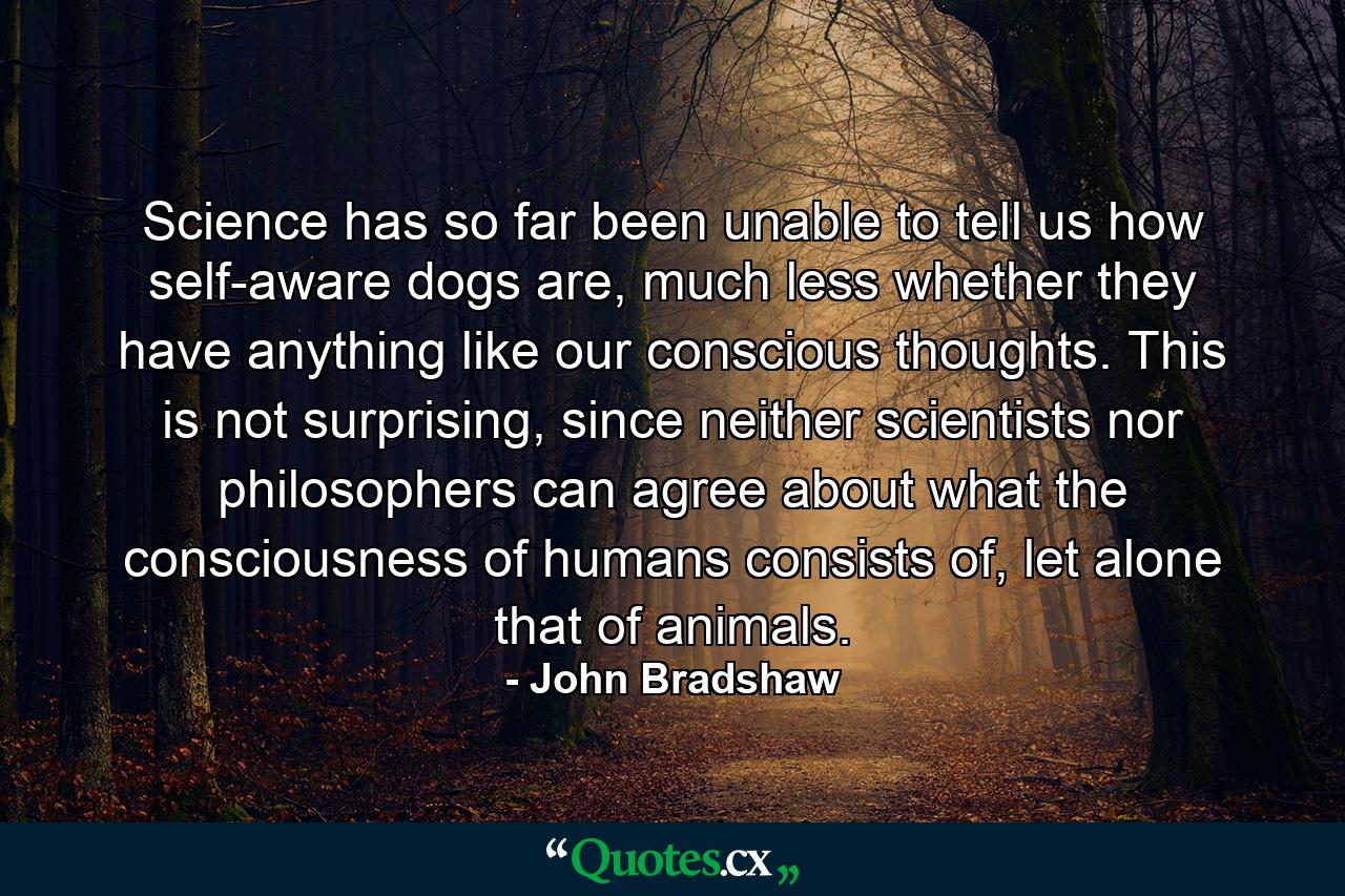 Science has so far been unable to tell us how self-aware dogs are, much less whether they have anything like our conscious thoughts. This is not surprising, since neither scientists nor philosophers can agree about what the consciousness of humans consists of, let alone that of animals. - Quote by John Bradshaw