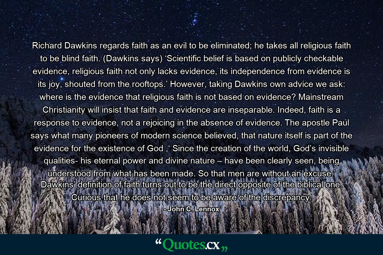 Richard Dawkins regards faith as an evil to be eliminated; he takes all religious faith to be blind faith. (Dawkins says) ‘Scientific belief is based on publicly checkable evidence, religious faith not only lacks evidence, its independence from evidence is its joy, shouted from the rooftops.’ However, taking Dawkins own advice we ask: where is the evidence that religious faith is not based on evidence? Mainstream Christianity will insist that faith and evidence are inseparable. Indeed, faith is a response to evidence, not a rejoicing in the absence of evidence. The apostle Paul says what many pioneers of modern science believed, that nature itself is part of the evidence for the existence of God ,‘ Since the creation of the world, God’s invisible qualities- his eternal power and divine nature – have been clearly seen, being understood from what has been made. So that men are without an excuse.’ Dawkins’ definition of faith turns out to be the direct opposite of the biblical one. Curious that he does not seem to be aware of the discrepancy. - Quote by John C. Lennox