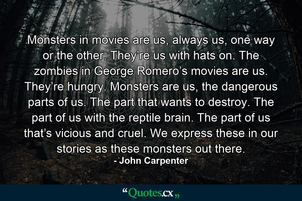 Monsters in movies are us, always us, one way or the other. They’re us with hats on. The zombies in George Romero’s movies are us. They’re hungry. Monsters are us, the dangerous parts of us. The part that wants to destroy. The part of us with the reptile brain. The part of us that’s vicious and cruel. We express these in our stories as these monsters out there. - Quote by John Carpenter