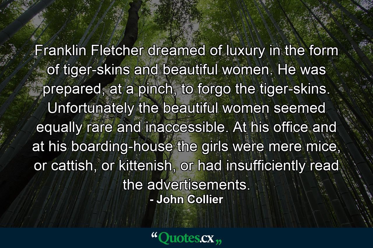 Franklin Fletcher dreamed of luxury in the form of tiger-skins and beautiful women. He was prepared, at a pinch, to forgo the tiger-skins. Unfortunately the beautiful women seemed equally rare and inaccessible. At his office and at his boarding-house the girls were mere mice, or cattish, or kittenish, or had insufficiently read the advertisements. - Quote by John Collier