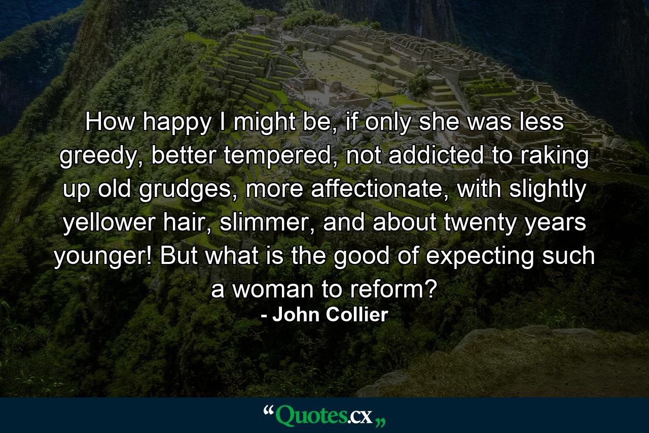 How happy I might be, if only she was less greedy, better tempered, not addicted to raking up old grudges, more affectionate, with slightly yellower hair, slimmer, and about twenty years younger! But what is the good of expecting such a woman to reform? - Quote by John Collier