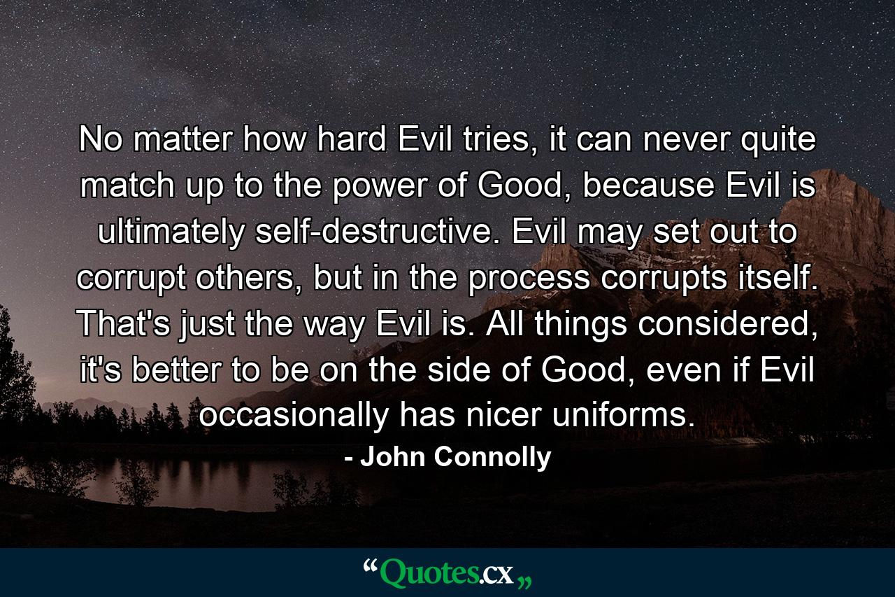 No matter how hard Evil tries, it can never quite match up to the power of Good, because Evil is ultimately self-destructive. Evil may set out to corrupt others, but in the process corrupts itself. That's just the way Evil is. All things considered, it's better to be on the side of Good, even if Evil occasionally has nicer uniforms. - Quote by John Connolly