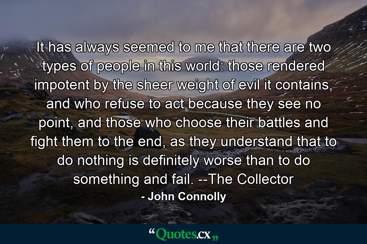 It has always seemed to me that there are two types of people in this world: those rendered impotent by the sheer weight of evil it contains, and who refuse to act because they see no point, and those who choose their battles and fight them to the end, as they understand that to do nothing is definitely worse than to do something and fail. --The Collector - Quote by John Connolly