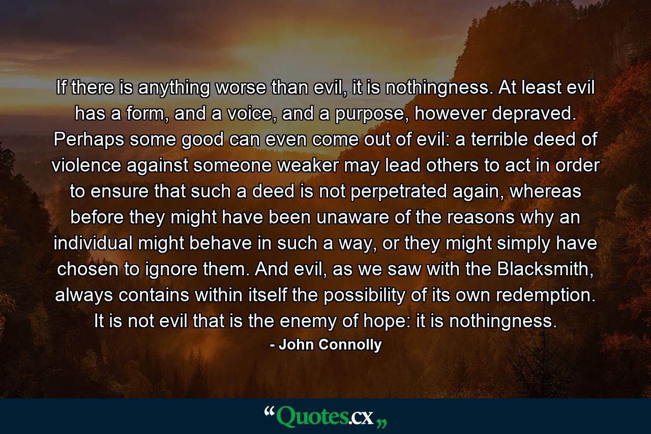 If there is anything worse than evil, it is nothingness. At least evil has a form, and a voice, and a purpose, however depraved. Perhaps some good can even come out of evil: a terrible deed of violence against someone weaker may lead others to act in order to ensure that such a deed is not perpetrated again, whereas before they might have been unaware of the reasons why an individual might behave in such a way, or they might simply have chosen to ignore them. And evil, as we saw with the Blacksmith, always contains within itself the possibility of its own redemption. It is not evil that is the enemy of hope: it is nothingness. - Quote by John Connolly