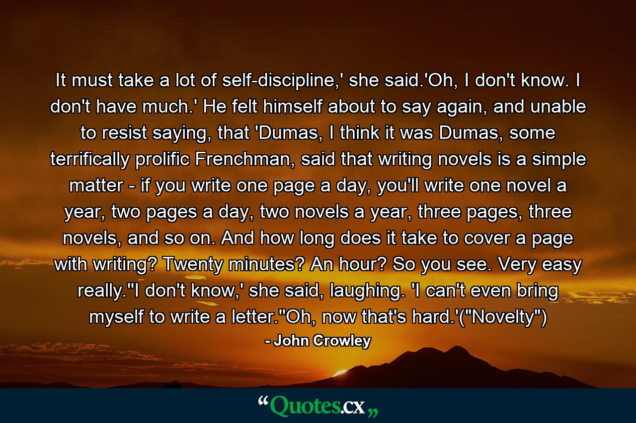 It must take a lot of self-discipline,' she said.'Oh, I don't know. I don't have much.' He felt himself about to say again, and unable to resist saying, that 'Dumas, I think it was Dumas, some terrifically prolific Frenchman, said that writing novels is a simple matter - if you write one page a day, you'll write one novel a year, two pages a day, two novels a year, three pages, three novels, and so on. And how long does it take to cover a page with writing? Twenty minutes? An hour? So you see. Very easy really.''I don't know,' she said, laughing. 'I can't even bring myself to write a letter.''Oh, now that's hard.'(