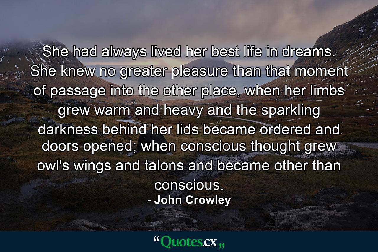 She had always lived her best life in dreams. She knew no greater pleasure than that moment of passage into the other place, when her limbs grew warm and heavy and the sparkling darkness behind her lids became ordered and doors opened; when conscious thought grew owl's wings and talons and became other than conscious. - Quote by John Crowley