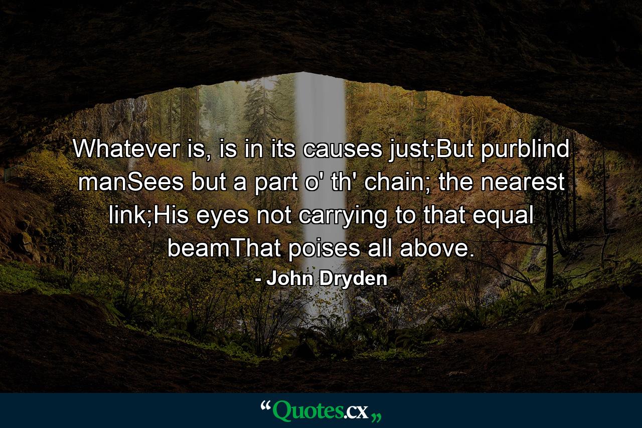 Whatever is, is in its causes just;But purblind manSees but a part o' th' chain; the nearest link;His eyes not carrying to that equal beamThat poises all above. - Quote by John Dryden