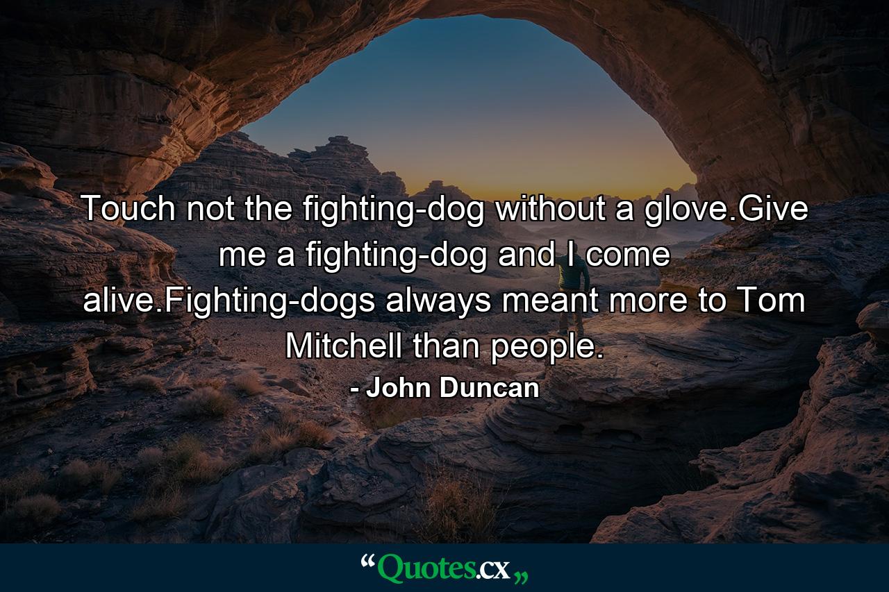 Touch not the fighting-dog without a glove.Give me a fighting-dog and I come alive.Fighting-dogs always meant more to Tom Mitchell than people. - Quote by John Duncan