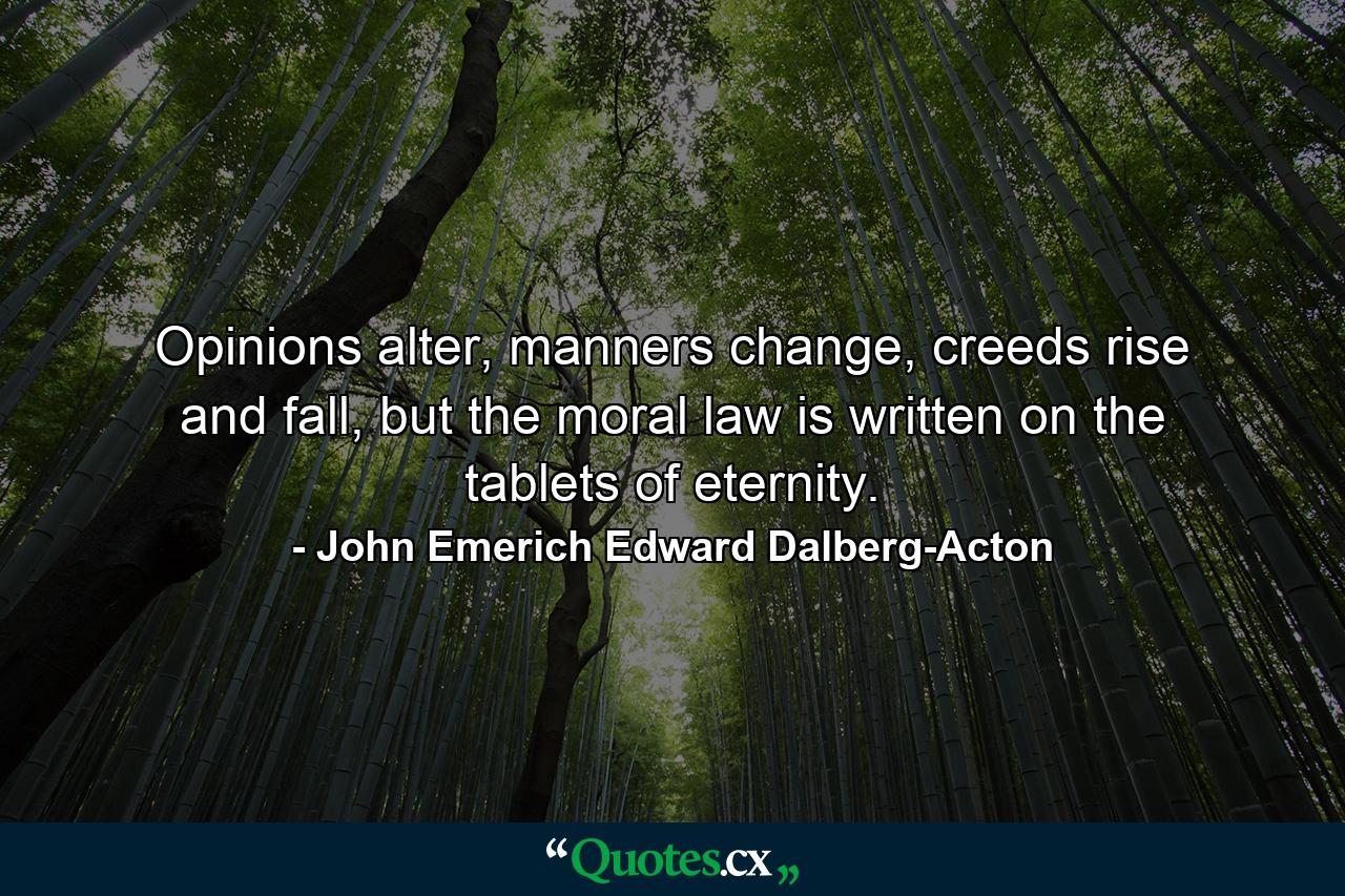 Opinions alter, manners change, creeds rise and fall, but the moral law is written on the tablets of eternity. - Quote by John Emerich Edward Dalberg-Acton