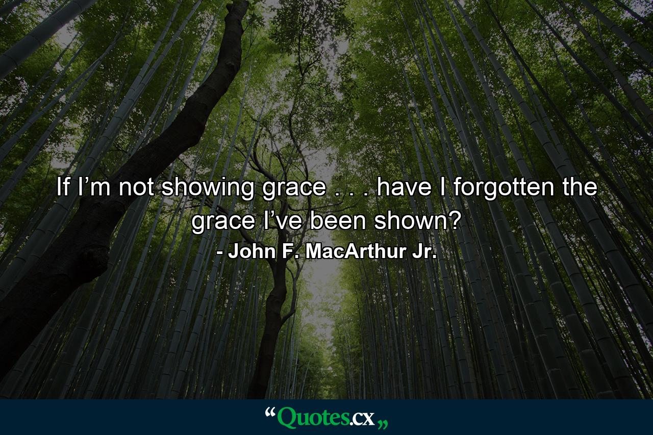 If I’m not showing grace . . . have I forgotten the grace I’ve been shown? - Quote by John F. MacArthur Jr.