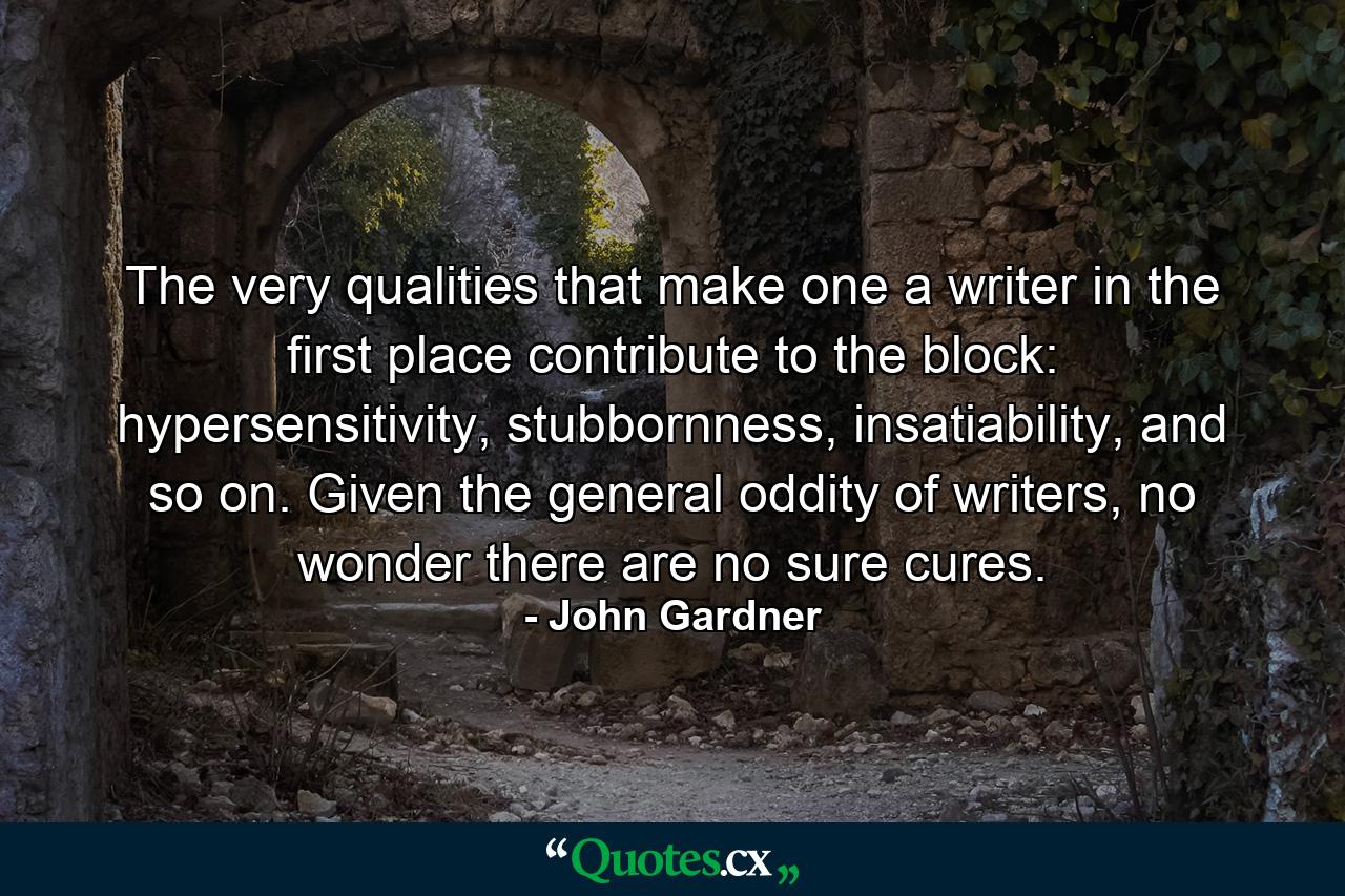 The very qualities that make one a writer in the first place contribute to the block: hypersensitivity, stubbornness, insatiability, and so on. Given the general oddity of writers, no wonder there are no sure cures. - Quote by John Gardner