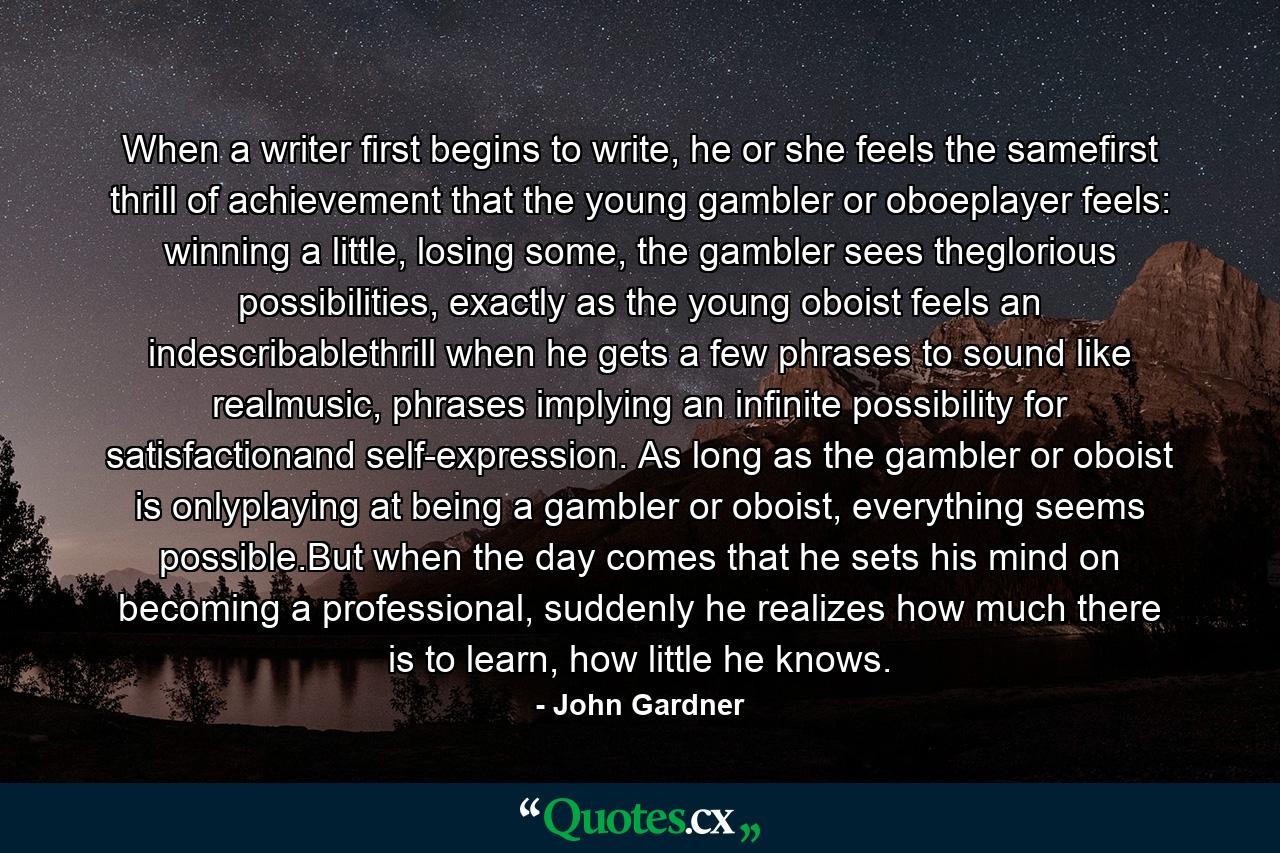 When a writer first begins to write, he or she feels the samefirst thrill of achievement that the young gambler or oboeplayer feels: winning a little, losing some, the gambler sees theglorious possibilities, exactly as the young oboist feels an indescribablethrill when he gets a few phrases to sound like realmusic, phrases implying an infinite possibility for satisfactionand self-expression. As long as the gambler or oboist is onlyplaying at being a gambler or oboist, everything seems possible.But when the day comes that he sets his mind on becoming a professional, suddenly he realizes how much there is to learn, how little he knows. - Quote by John Gardner