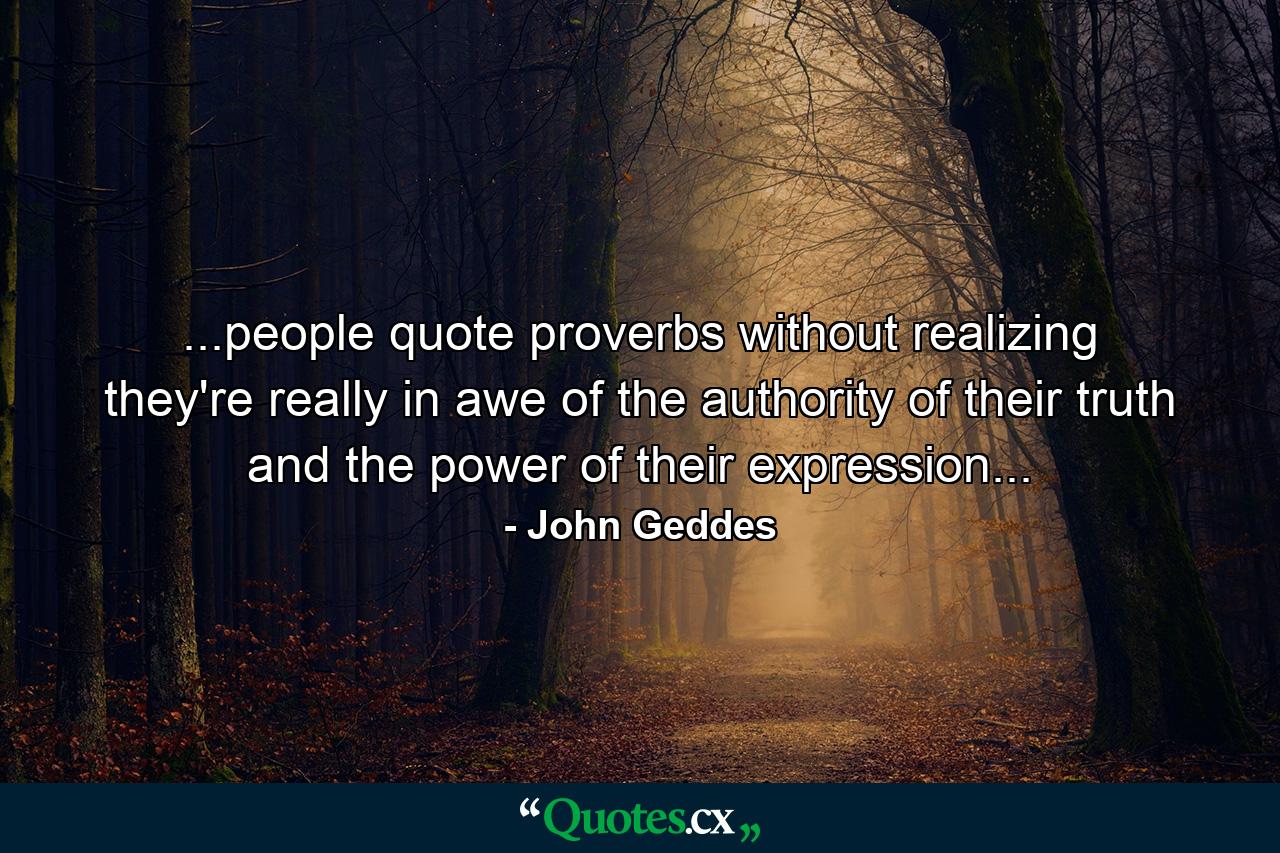 ...people quote proverbs without realizing they're really in awe of the authority of their truth and the power of their expression... - Quote by John Geddes