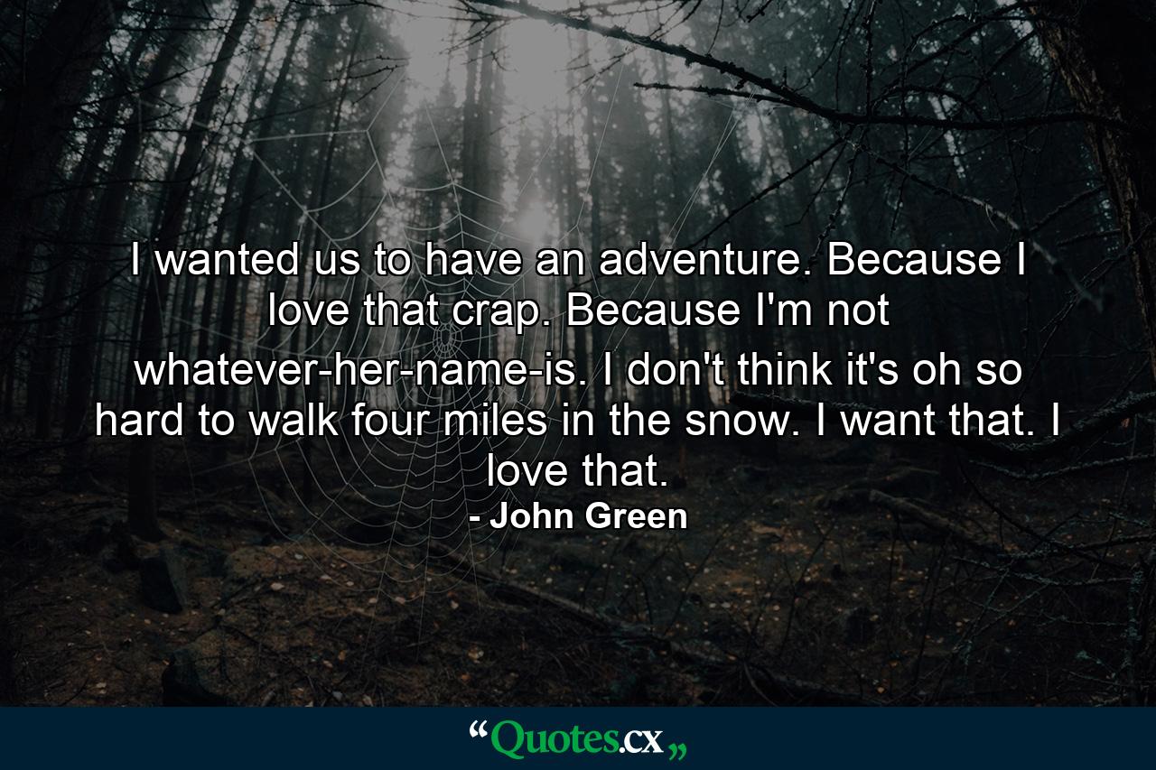 I wanted us to have an adventure. Because I love that crap. Because I'm not whatever-her-name-is. I don't think it's oh so hard to walk four miles in the snow. I want that. I love that. - Quote by John Green