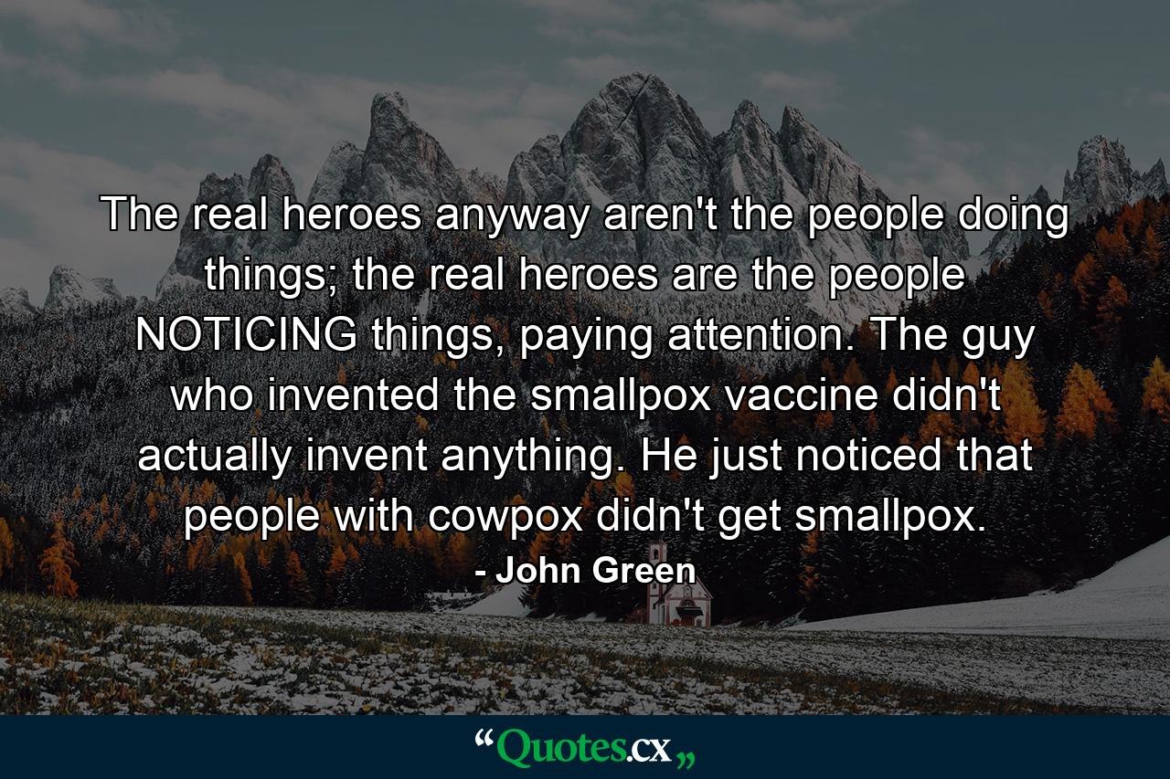 The real heroes anyway aren't the people doing things; the real heroes are the people NOTICING things, paying attention. The guy who invented the smallpox vaccine didn't actually invent anything. He just noticed that people with cowpox didn't get smallpox. - Quote by John Green