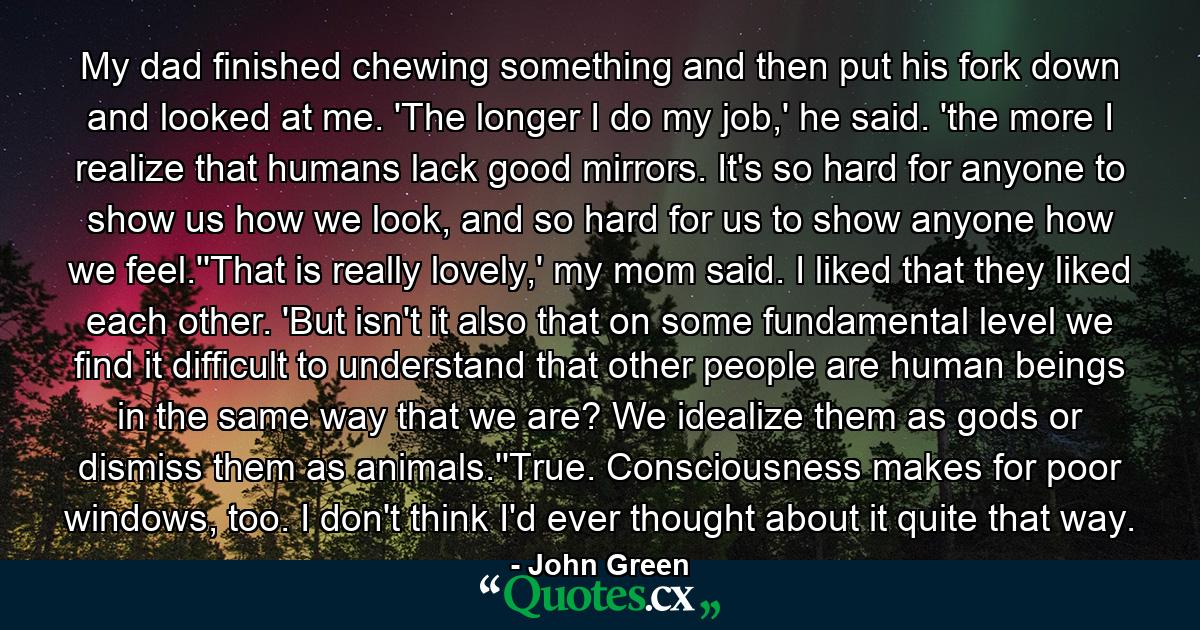 My dad finished chewing something and then put his fork down and looked at me. 'The longer I do my job,' he said. 'the more I realize that humans lack good mirrors. It's so hard for anyone to show us how we look, and so hard for us to show anyone how we feel.''That is really lovely,' my mom said. I liked that they liked each other. 'But isn't it also that on some fundamental level we find it difficult to understand that other people are human beings in the same way that we are? We idealize them as gods or dismiss them as animals.''True. Consciousness makes for poor windows, too. I don't think I'd ever thought about it quite that way. - Quote by John Green