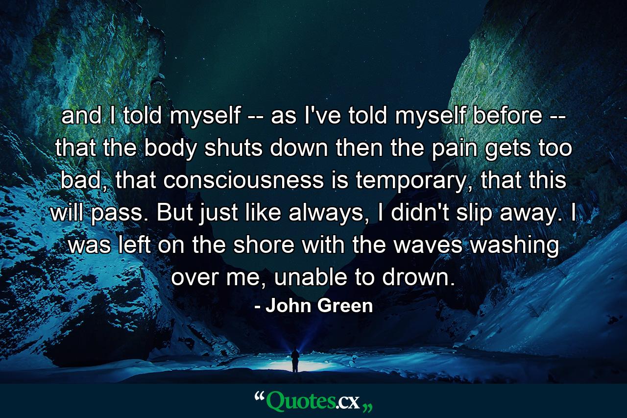 and I told myself -- as I've told myself before -- that the body shuts down then the pain gets too bad, that consciousness is temporary, that this will pass. But just like always, I didn't slip away. I was left on the shore with the waves washing over me, unable to drown. - Quote by John Green