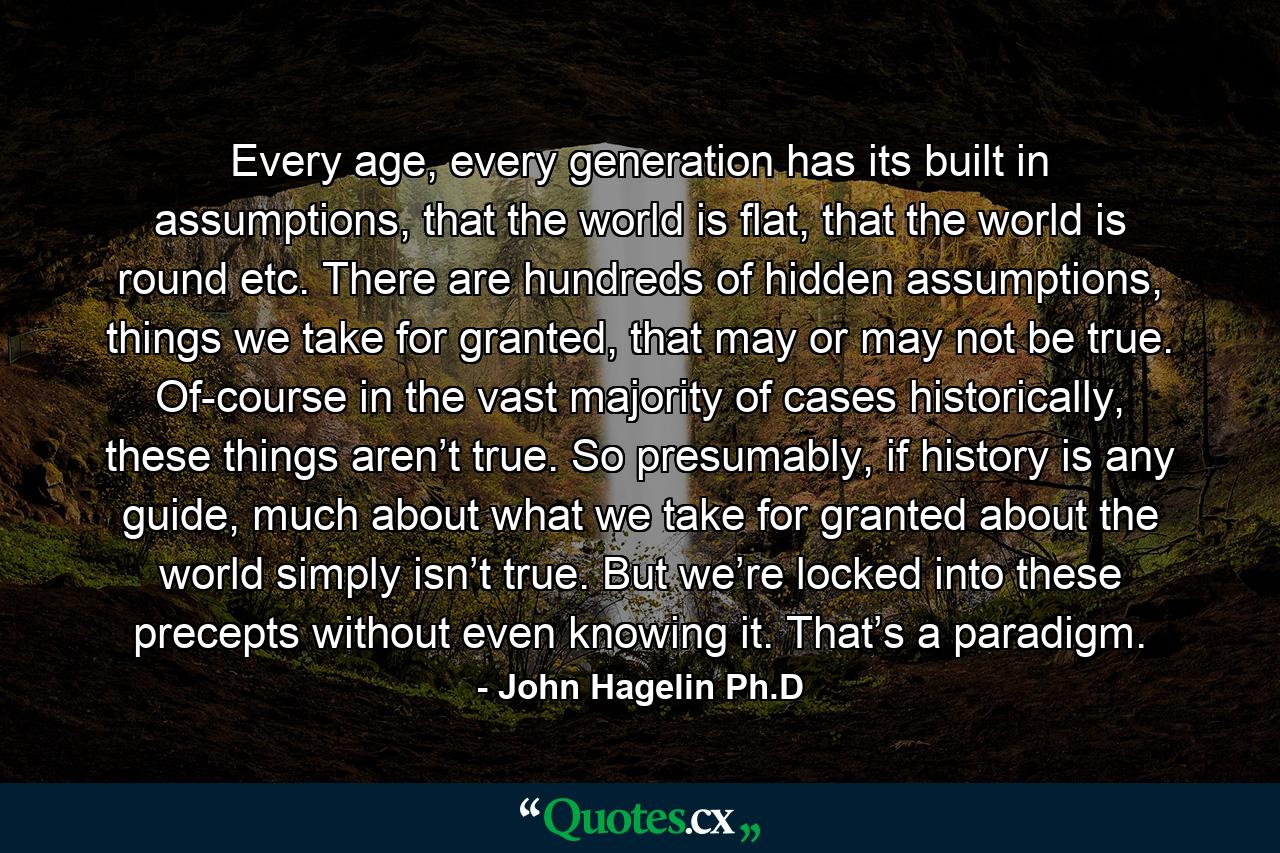 Every age, every generation has its built in assumptions, that the world is flat, that the world is round etc. There are hundreds of hidden assumptions, things we take for granted, that may or may not be true. Of-course in the vast majority of cases historically, these things aren’t true. So presumably, if history is any guide, much about what we take for granted about the world simply isn’t true. But we’re locked into these precepts without even knowing it. That’s a paradigm. - Quote by John Hagelin Ph.D