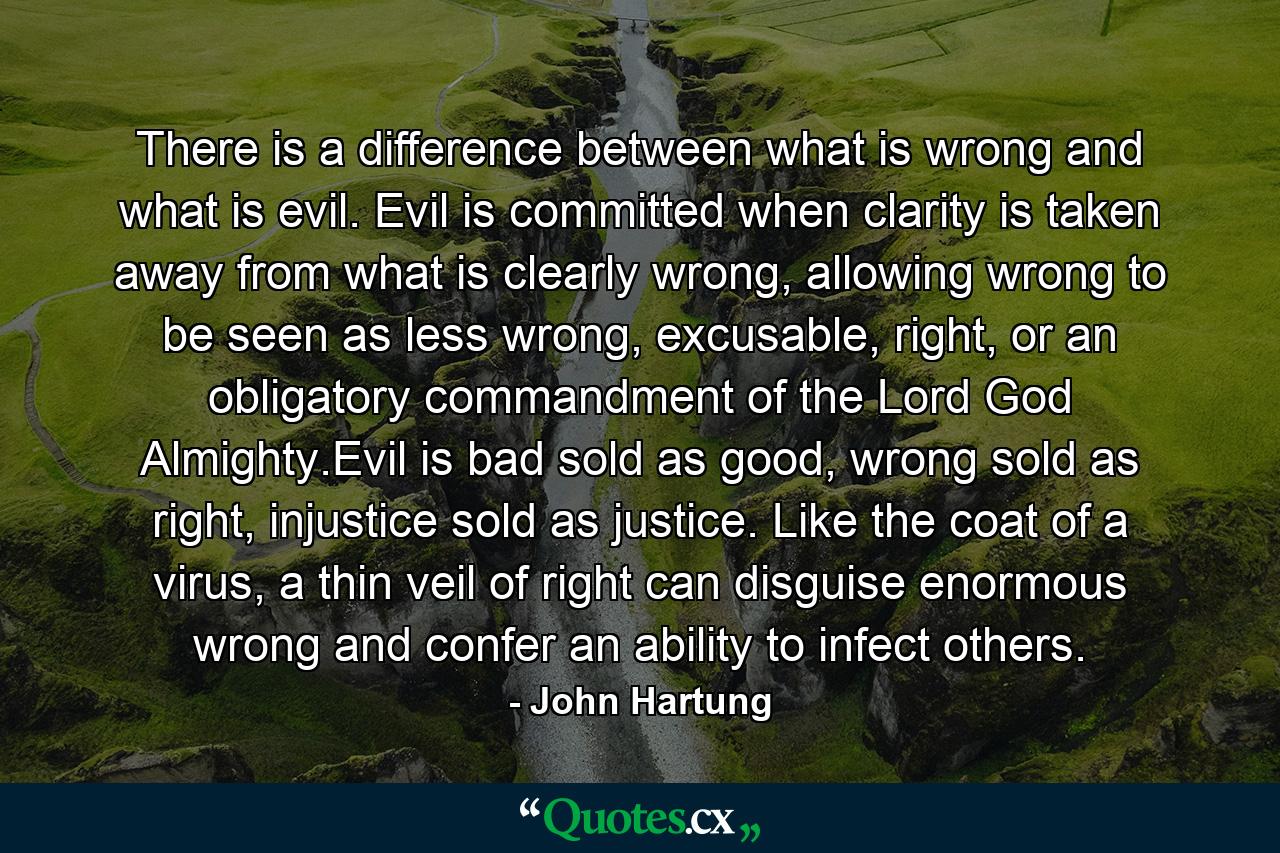 There is a difference between what is wrong and what is evil. Evil is committed when clarity is taken away from what is clearly wrong, allowing wrong to be seen as less wrong, excusable, right, or an obligatory commandment of the Lord God Almighty.Evil is bad sold as good, wrong sold as right, injustice sold as justice. Like the coat of a virus, a thin veil of right can disguise enormous wrong and confer an ability to infect others. - Quote by John Hartung