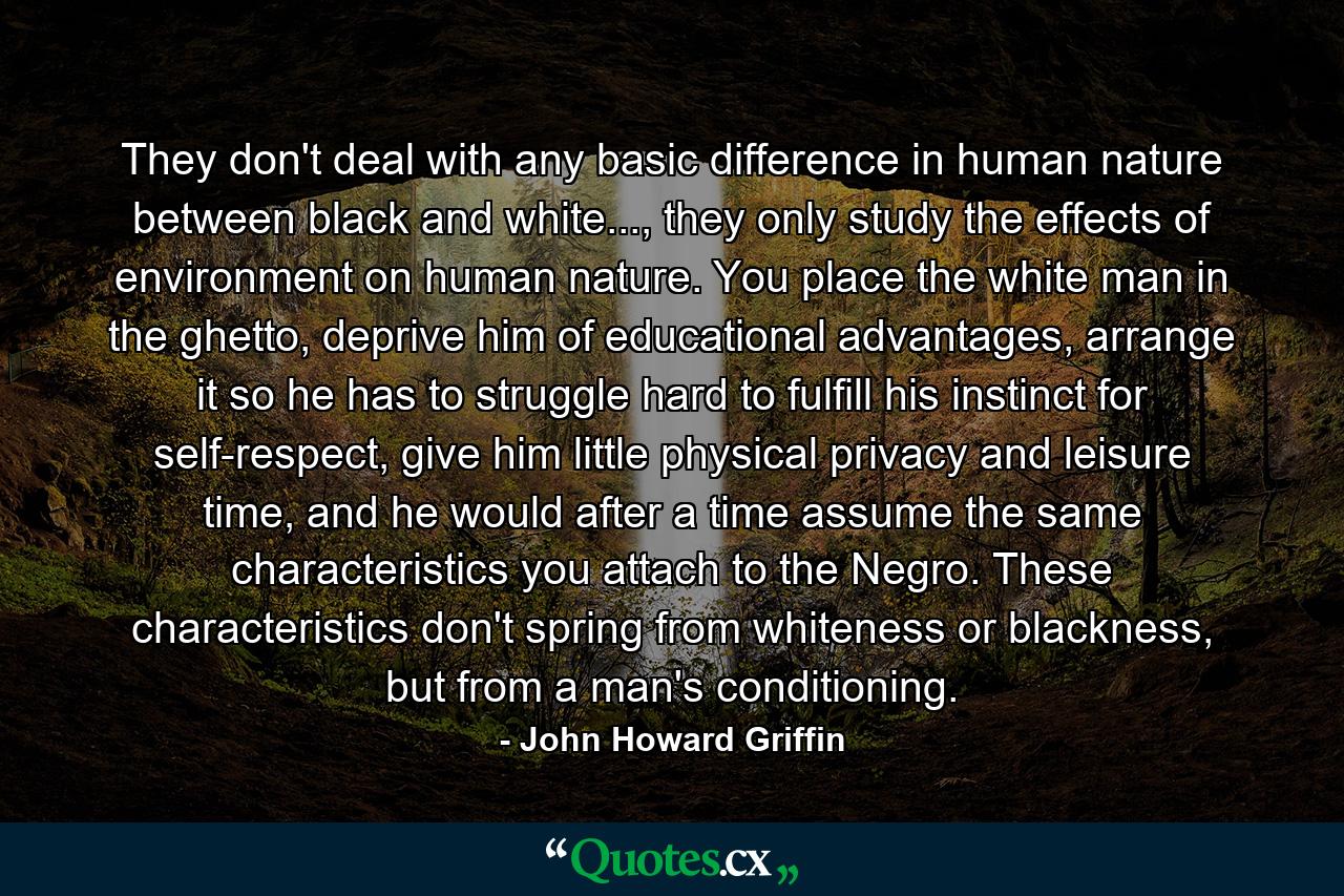 They don't deal with any basic difference in human nature between black and white..., they only study the effects of environment on human nature. You place the white man in the ghetto, deprive him of educational advantages, arrange it so he has to struggle hard to fulfill his instinct for self-respect, give him little physical privacy and leisure time, and he would after a time assume the same characteristics you attach to the Negro. These characteristics don't spring from whiteness or blackness, but from a man's conditioning. - Quote by John Howard Griffin