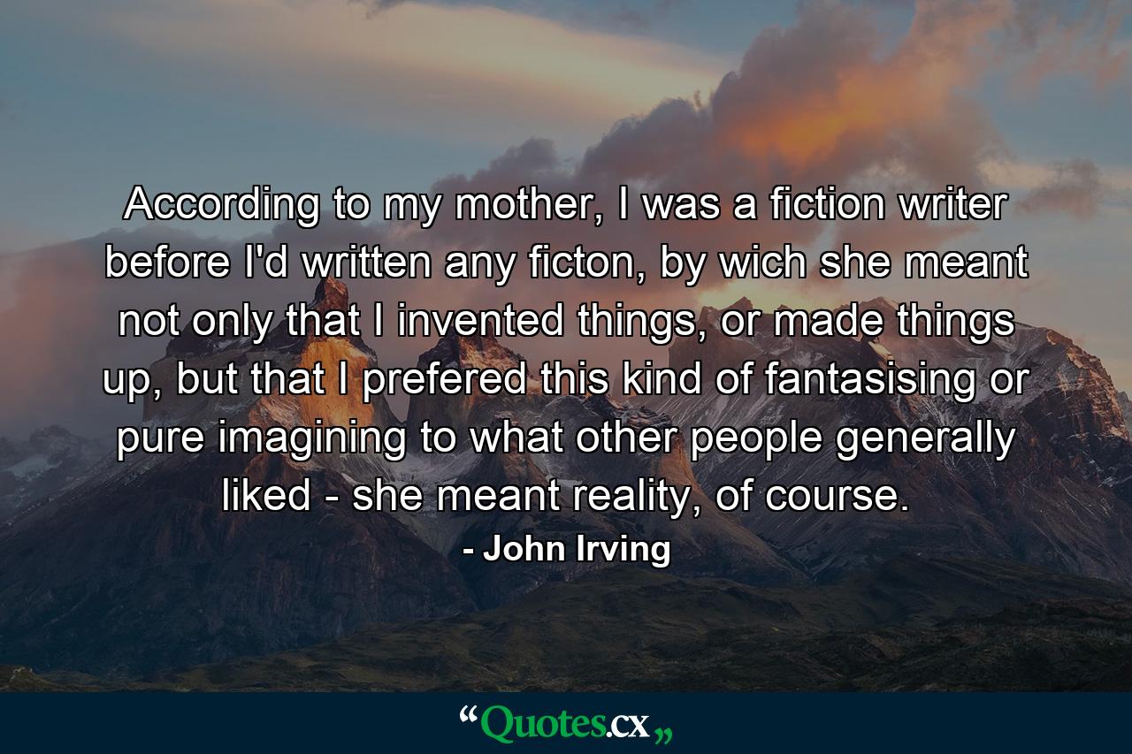 According to my mother, I was a fiction writer before I'd written any ficton, by wich she meant not only that I invented things, or made things up, but that I prefered this kind of fantasising or pure imagining to what other people generally liked - she meant reality, of course. - Quote by John Irving