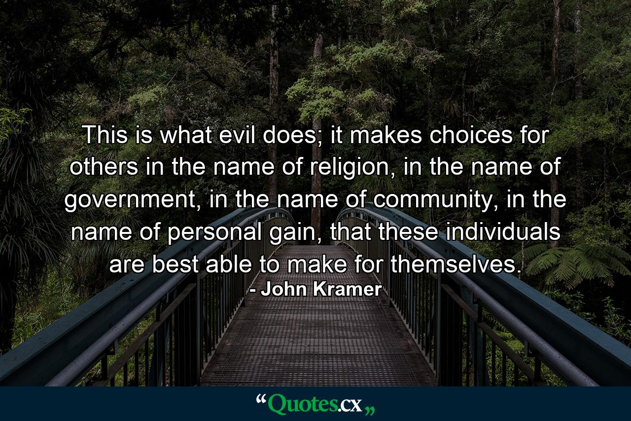 This is what evil does; it makes choices for others in the name of religion, in the name of government, in the name of community, in the name of personal gain, that these individuals are best able to make for themselves. - Quote by John Kramer