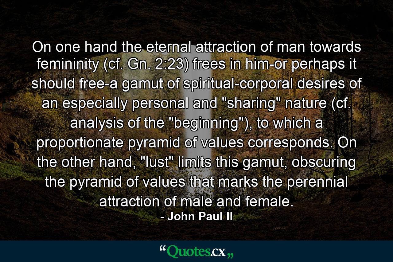 On one hand the eternal attraction of man towards femininity (cf. Gn. 2:23) frees in him-or perhaps it should free-a gamut of spiritual-corporal desires of an especially personal and 