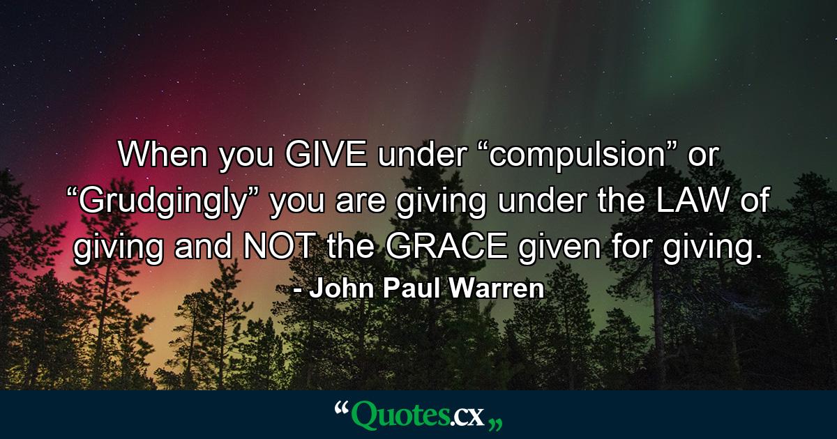 When you GIVE under “compulsion” or “Grudgingly” you are giving under the LAW of giving and NOT the GRACE given for giving. - Quote by John Paul Warren